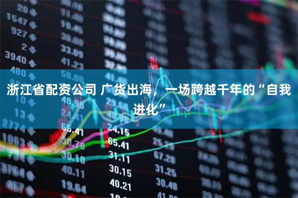 浙江省配资公司 广货出海，一场跨越千年的“自我进化”