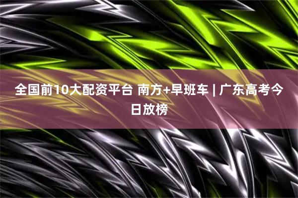 全国前10大配资平台 南方+早班车 | 广东高考今日放榜