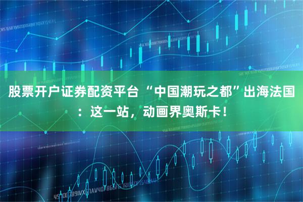 股票开户证券配资平台 “中国潮玩之都”出海法国：这一站，动画界奥斯卡！